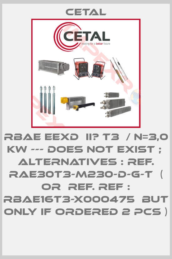 Cetal-RBAE EExd  IIС T3  / N=3,0 kW --- does not exist ;  alternatives : ref. RAE30T3-M230-D-G-T  ( or  ref. REF : RBAE16T3-X000475  but only if ordered 2 pcs )